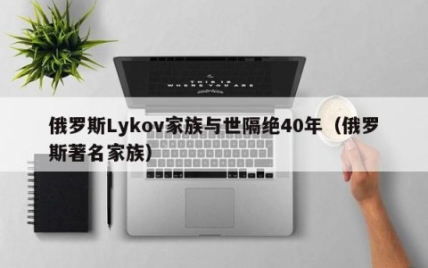 俄罗斯Lykov家族与世隔绝40年（俄罗斯著名家族）